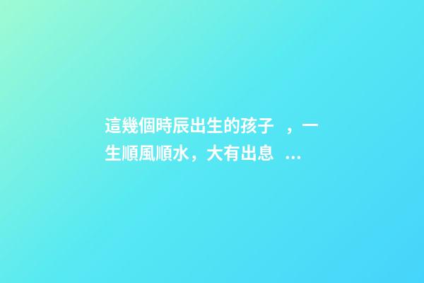 這幾個時辰出生的孩子，一生順風順水，大有出息！